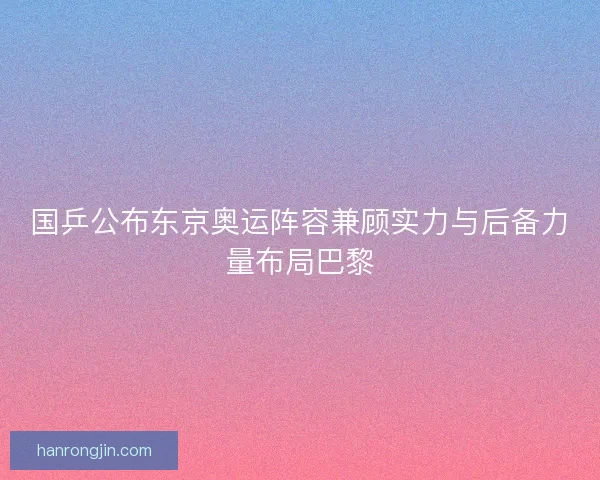 国乒公布东京奥运阵容兼顾实力与后备力量布局巴黎