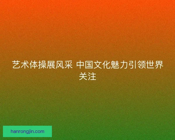 艺术体操展风采 中国文化魅力引领世界关注