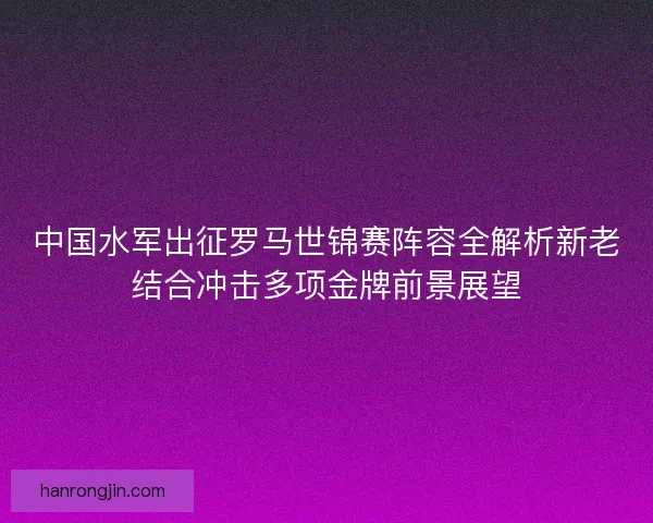 中国水军出征罗马世锦赛阵容全解析新老结合冲击多项金牌前景展望