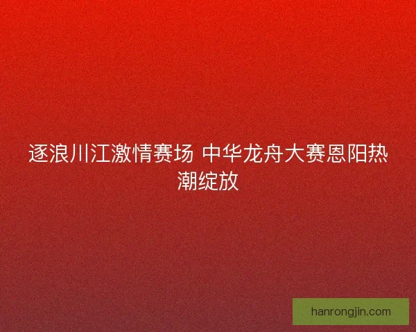 逐浪川江激情赛场 中华龙舟大赛恩阳热潮绽放