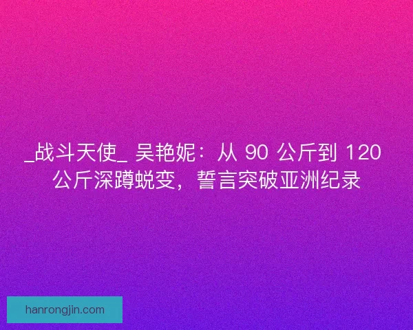 _战斗天使_ 吴艳妮：从 90 公斤到 120 公斤深蹲蜕变，誓言突破亚洲纪录