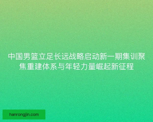 中国男篮立足长远战略启动新一期集训聚焦重建体系与年轻力量崛起新征程