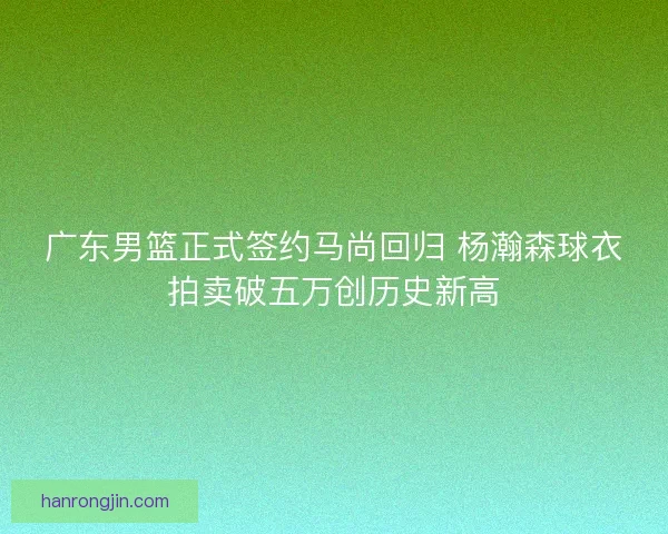广东男篮正式签约马尚回归 杨瀚森球衣拍卖破五万创历史新高