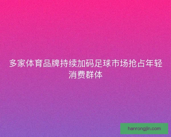 多家体育品牌持续加码足球市场抢占年轻消费群体
